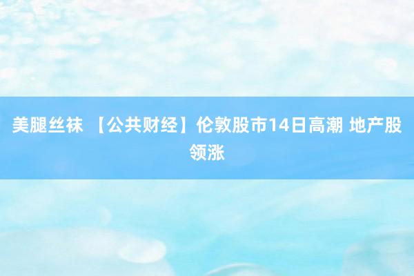 美腿丝袜 【公共财经】伦敦股市14日高潮 地产股领涨