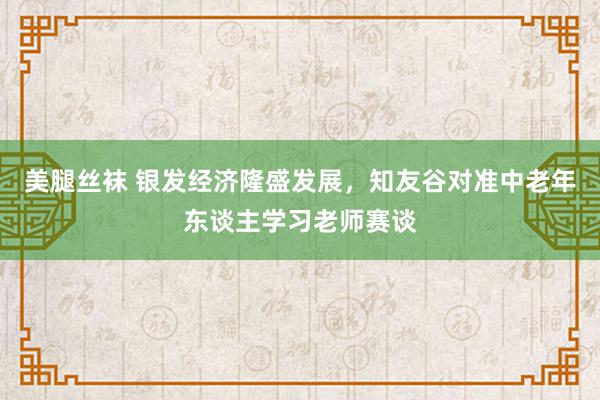 美腿丝袜 银发经济隆盛发展，知友谷对准中老年东谈主学习老师赛谈