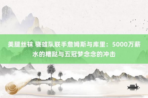 美腿丝袜 骁雄队联手詹姆斯与库里：5000万薪水的糟跶与五冠梦念念的冲击