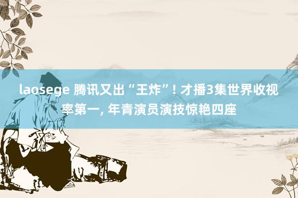 laosege 腾讯又出“王炸”! 才播3集世界收视率第一, 年青演员演技惊艳四座