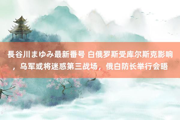 長谷川まゆみ最新番号 白俄罗斯受库尔斯克影响，乌军或将迷惑第三战场，俄白防长举行会晤