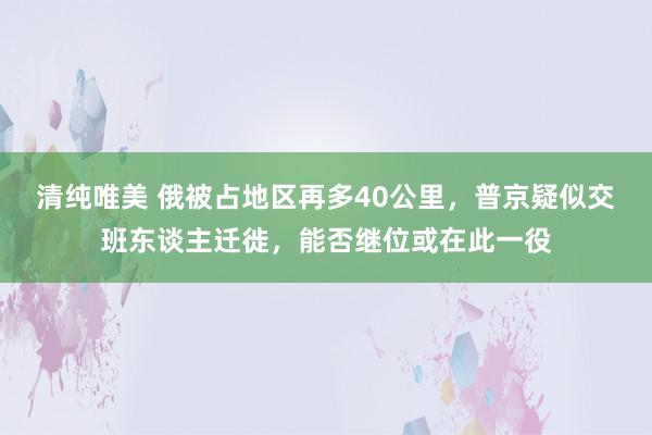 清纯唯美 俄被占地区再多40公里，普京疑似交班东谈主迁徙，能否继位或在此一役