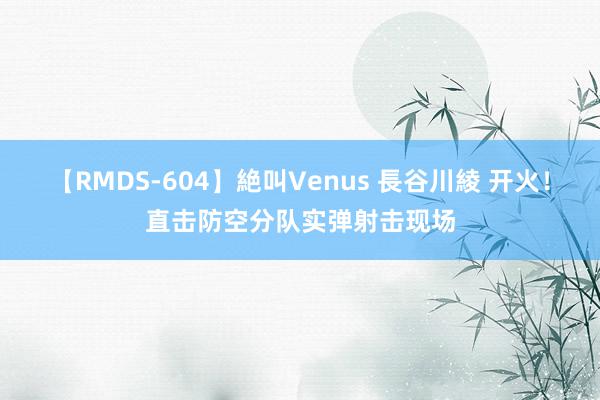 【RMDS-604】絶叫Venus 長谷川綾 开火！直击防空分队实弹射击现场