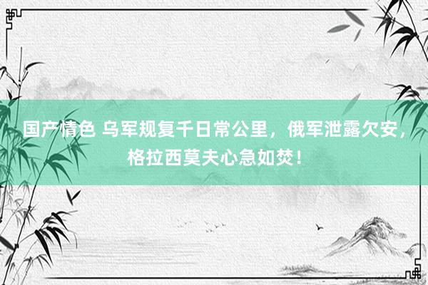 国产情色 乌军规复千日常公里，俄军泄露欠安，格拉西莫夫心急如焚！