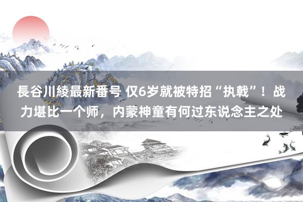 長谷川綾最新番号 仅6岁就被特招“执戟”！战力堪比一个师，内蒙神童有何过东说念主之处