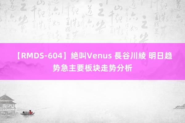 【RMDS-604】絶叫Venus 長谷川綾 明日趋势急主要板块走势分析