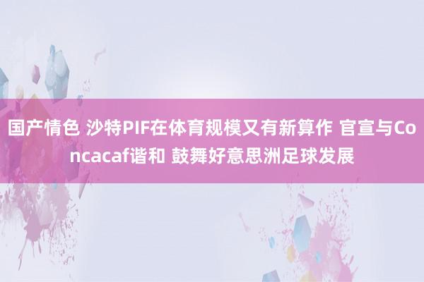 国产情色 沙特PIF在体育规模又有新算作 官宣与Concacaf谐和 鼓舞好意思洲足球发展