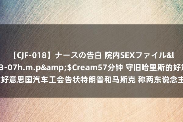 【CJF-018】ナースの告白 院内SEXファイル</a>2008-03-07h.m.p&$Cream57分钟 守旧哈里斯的好意思国汽车工会告状特朗普和马斯克 称两东说念主试图“勒索和阻止工东说念主”