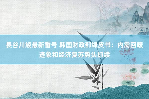 長谷川綾最新番号 韩国财政部绿皮书：内需回暖迹象和经济复苏势头抓续