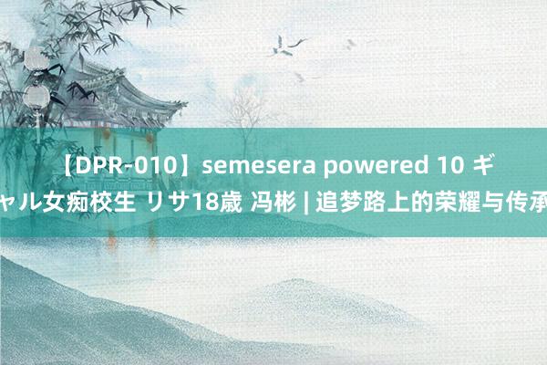 【DPR-010】semesera powered 10 ギャル女痴校生 リサ18歳 冯彬 | 追梦路上的荣耀与传承