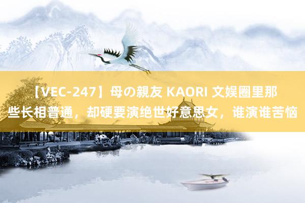 【VEC-247】母の親友 KAORI 文娱圈里那些长相普通，却硬要演绝世好意思女，谁演谁苦恼