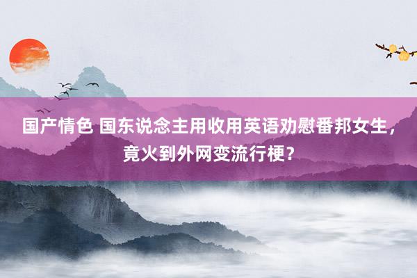 国产情色 国东说念主用收用英语劝慰番邦女生，竟火到外网变流行梗？