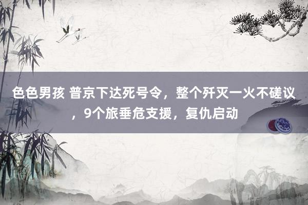 色色男孩 普京下达死号令，整个歼灭一火不磋议，9个旅垂危支援，复仇启动