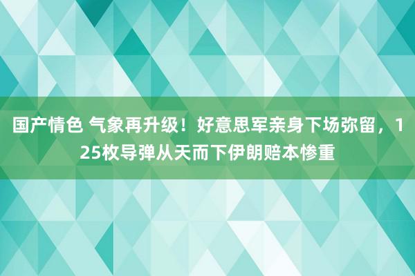 国产情色 气象再升级！好意思军亲身下场弥留，125枚导弹从天而下伊朗赔本惨重