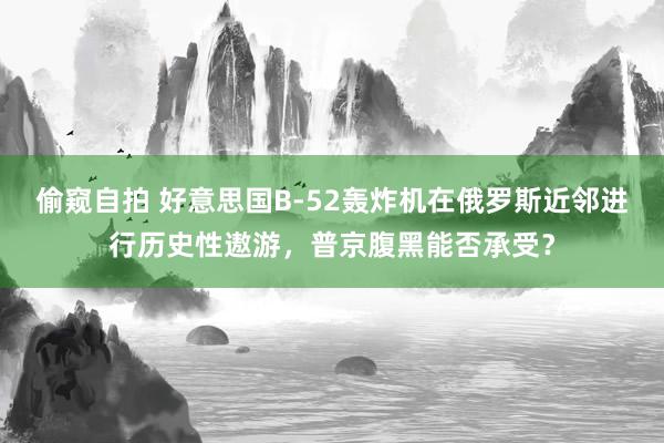 偷窥自拍 好意思国B-52轰炸机在俄罗斯近邻进行历史性遨游，普京腹黑能否承受？