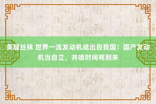 美腿丝袜 世界一流发动机或出自我国！国产发动机当自立，井喷时间将到来