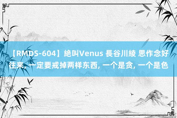 【RMDS-604】絶叫Venus 長谷川綾 思作念好往来, 一定要戒掉两样东西, 一个是贪, 一个是色