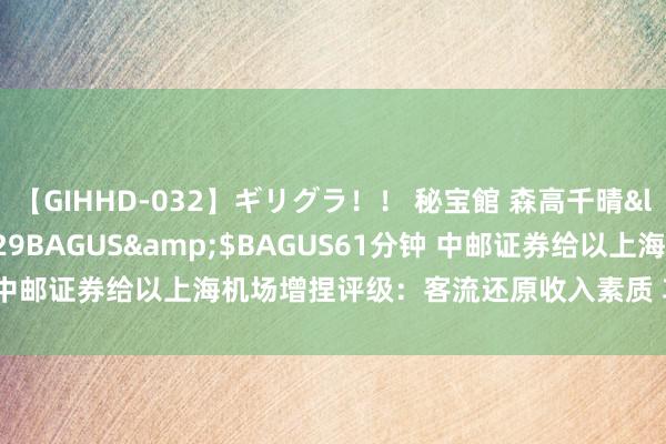 【GIHHD-032】ギリグラ！！ 秘宝館 森高千晴</a>2011-09-29BAGUS&$BAGUS61分钟 中邮证券给以上海机场增捏评级：客流还原收入素质 功绩迟缓回反正轨