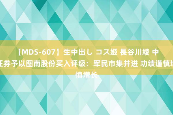 【MDS-607】生中出し コス姫 長谷川綾 中邮证券予以图南股份买入评级：军民市集并进 功绩谨慎增长