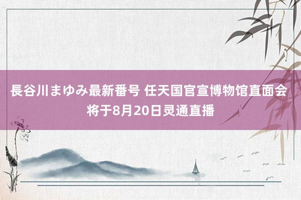 長谷川まゆみ最新番号 任天国官宣博物馆直面会 将于8月20日灵通直播