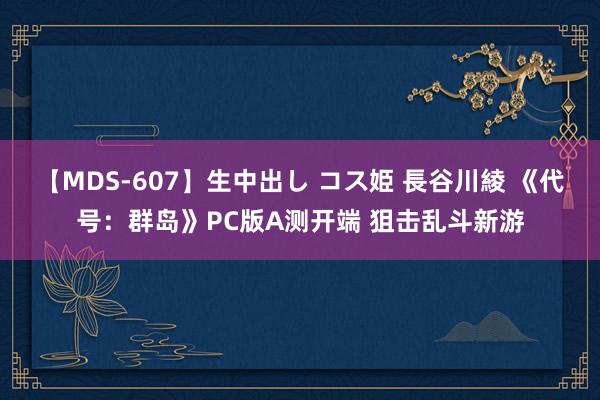 【MDS-607】生中出し コス姫 長谷川綾 《代号：群岛》PC版A测开端 狙击乱斗新游