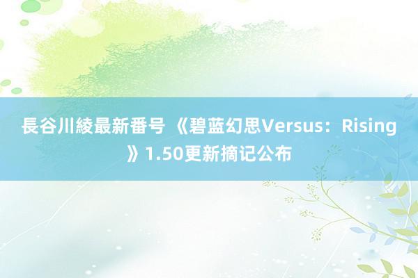 長谷川綾最新番号 《碧蓝幻思Versus：Rising》1.50更新摘记公布