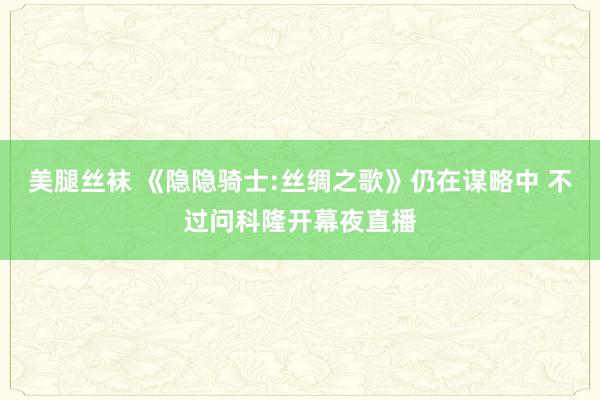 美腿丝袜 《隐隐骑士:丝绸之歌》仍在谋略中 不过问科隆开幕夜直播