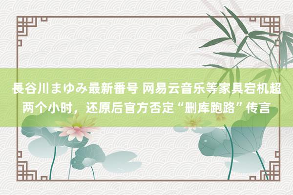 長谷川まゆみ最新番号 网易云音乐等家具宕机超两个小时，还原后官方否定“删库跑路”传言