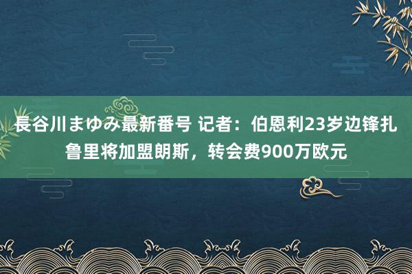 長谷川まゆみ最新番号 记者：伯恩利23岁边锋扎鲁里将加盟朗斯，转会费900万欧元