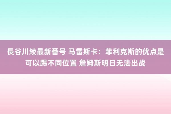 長谷川綾最新番号 马雷斯卡：菲利克斯的优点是可以踢不同位置 詹姆斯明日无法出战