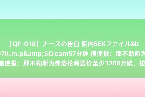 【CJF-018】ナースの告白 院内SEXファイル</a>2008-03-07h.m.p&$Cream57分钟 信使报：那不勒斯为弗洛伦肖要价至少1200万欧，拉都奥思先租后买