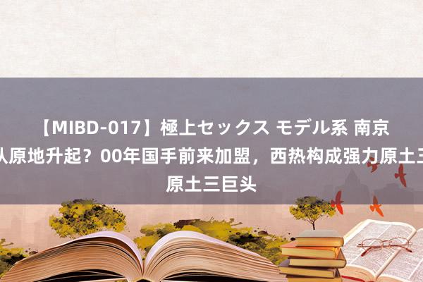 【MIBD-017】極上セックス モデル系 南京同曦队原地升起？00年国手前来加盟，西热构成强力原土三巨头