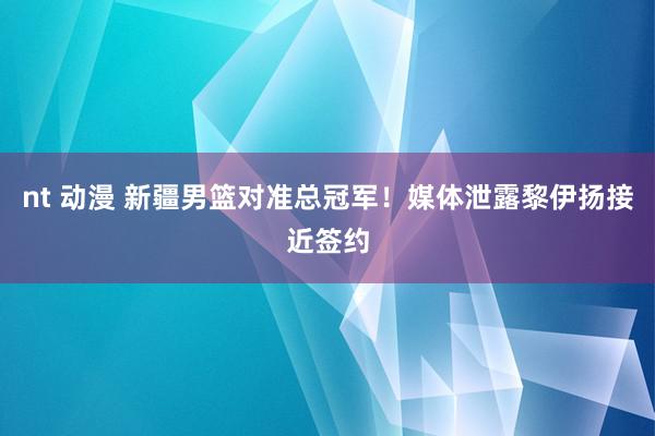 nt 动漫 新疆男篮对准总冠军！媒体泄露黎伊扬接近签约