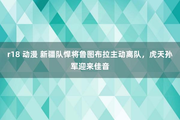 r18 动漫 新疆队悍将鲁图布拉主动离队，虎天孙军迎来佳音