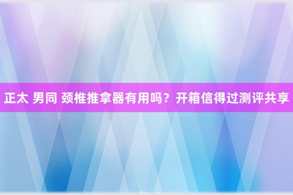 正太 男同 颈椎推拿器有用吗？开箱信得过测评共享