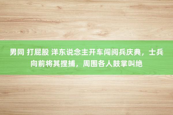 男同 打屁股 洋东说念主开车闯阅兵庆典，士兵向前将其捏捕，周围各人鼓掌叫绝