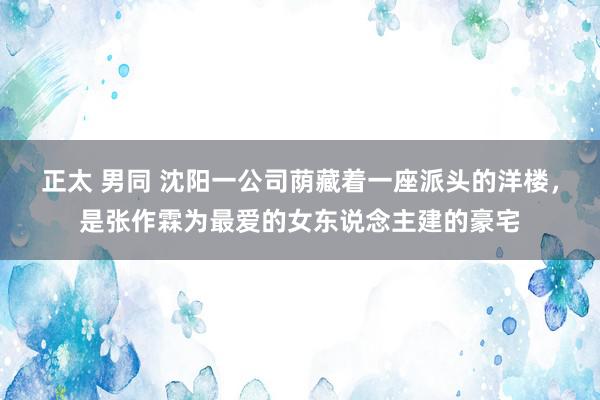 正太 男同 沈阳一公司荫藏着一座派头的洋楼，是张作霖为最爱的女东说念主建的豪宅