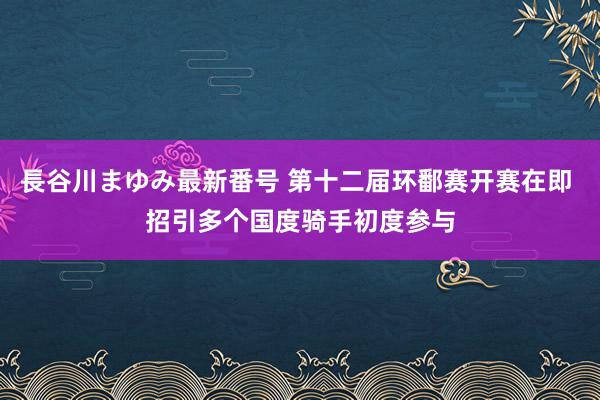 長谷川まゆみ最新番号 第十二届环鄱赛开赛在即 招引多个国度骑手初度参与