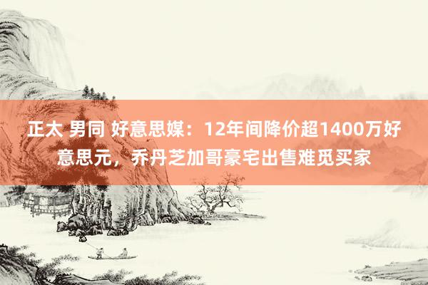 正太 男同 好意思媒：12年间降价超1400万好意思元，乔丹芝加哥豪宅出售难觅买家