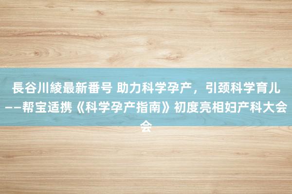 長谷川綾最新番号 助力科学孕产，引颈科学育儿——帮宝适携《科学孕产指南》初度亮相妇产科大会