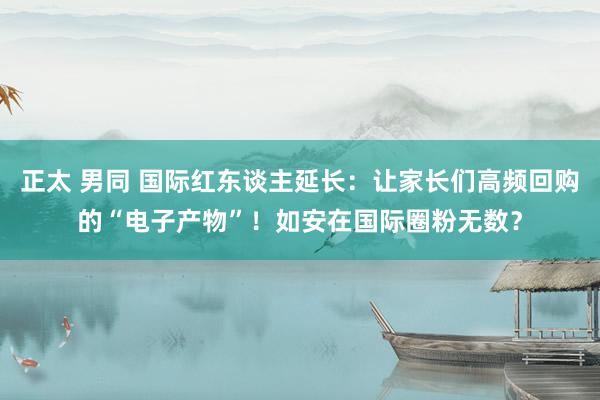 正太 男同 国际红东谈主延长：让家长们高频回购的“电子产物”！如安在国际圈粉无数？