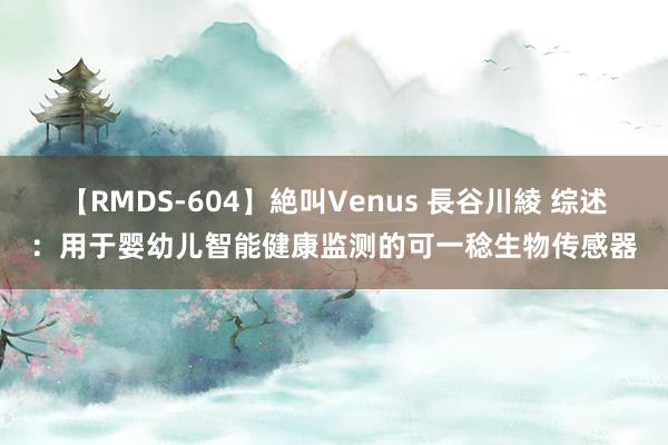 【RMDS-604】絶叫Venus 長谷川綾 综述：用于婴幼儿智能健康监测的可一稔生物传感器