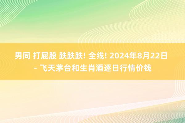 男同 打屁股 跌跌跌! 全线! 2024年8月22日 - 飞天茅台和生肖酒逐日行情价钱