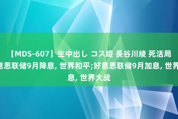 【MDS-607】生中出し コス姫 長谷川綾 死活局: 好意思联储9月降息, 世界和平;好意思联储9月加息, 世界大战