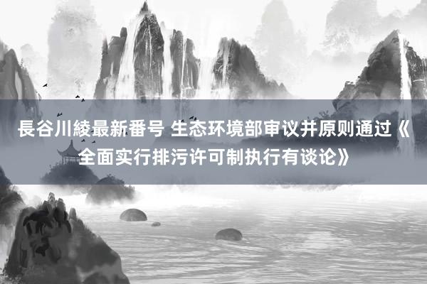 長谷川綾最新番号 生态环境部审议并原则通过《全面实行排污许可制执行有谈论》