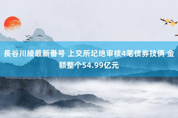 長谷川綾最新番号 上交所圮绝审核4笔债券技俩 金额整个54.99亿元