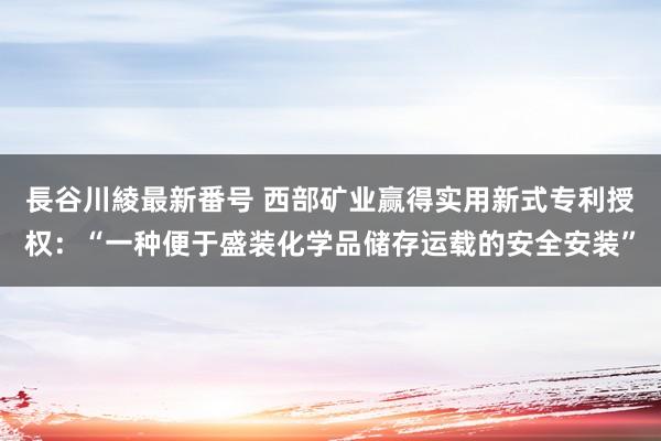 長谷川綾最新番号 西部矿业赢得实用新式专利授权：“一种便于盛装化学品储存运载的安全安装”