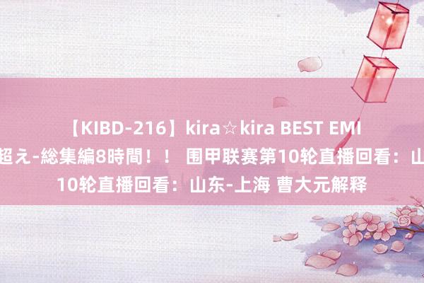 【KIBD-216】kira☆kira BEST EMIRI-中出し性交20発超え-総集編8時間！！ 围甲联赛第10轮直播回看：山东-上海 曹大元解释