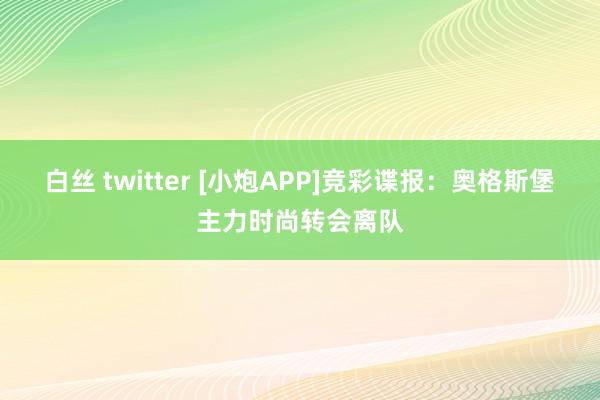 白丝 twitter [小炮APP]竞彩谍报：奥格斯堡主力时尚转会离队