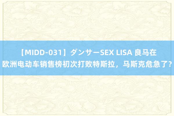 【MIDD-031】ダンサーSEX LISA 良马在欧洲电动车销售榜初次打败特斯拉，马斯克危急了？